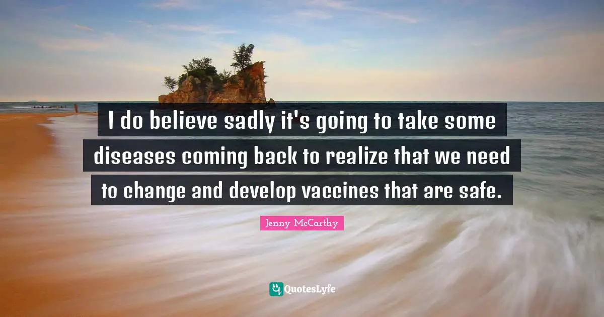 I do believe sadly it's going to take some diseases coming back to realize that we need to change and develop vaccines that are safe.