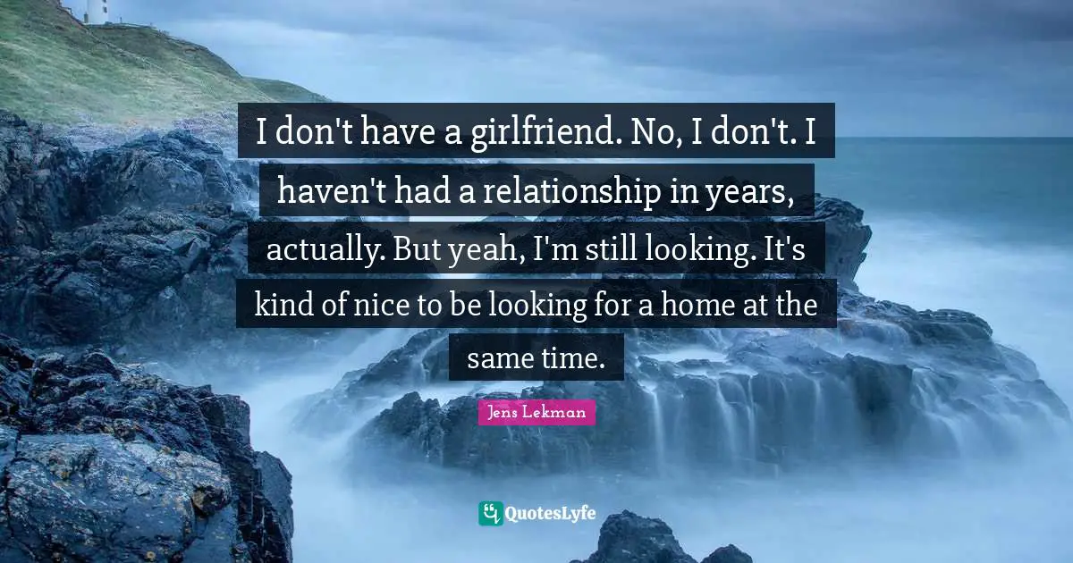 I don't have a girlfriend. No, I don't. I haven't had a relationship in years, actually. But yeah, I'm still looking. It's kind of nice to be looking for a home at the same time.