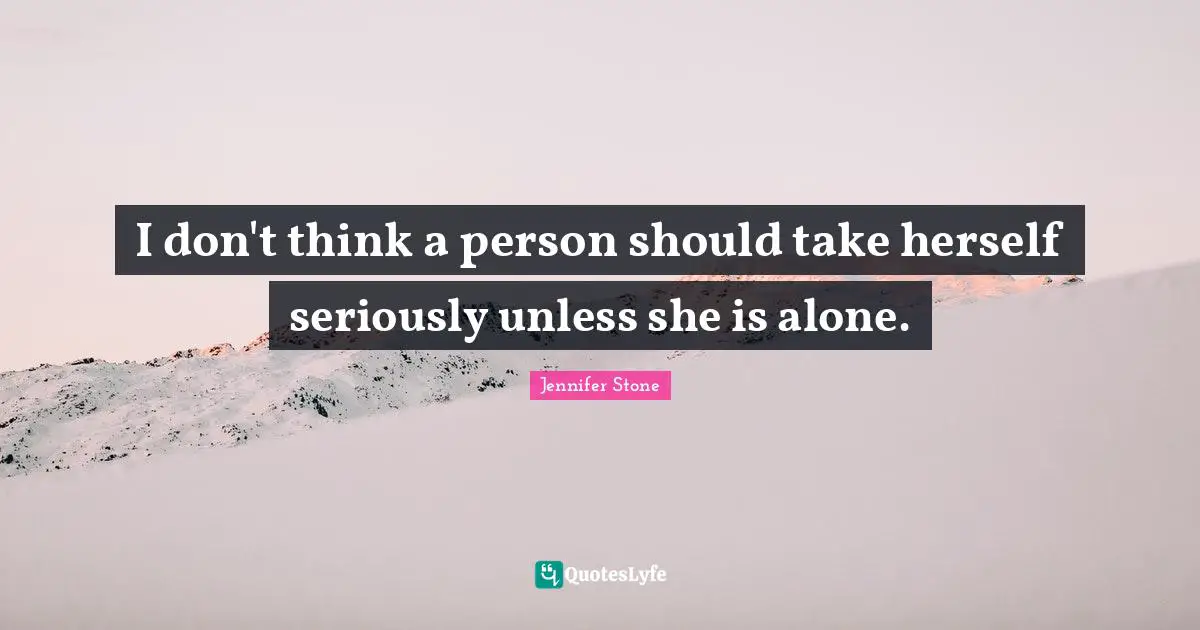 I don't think a person should take herself seriously unless she is alone.