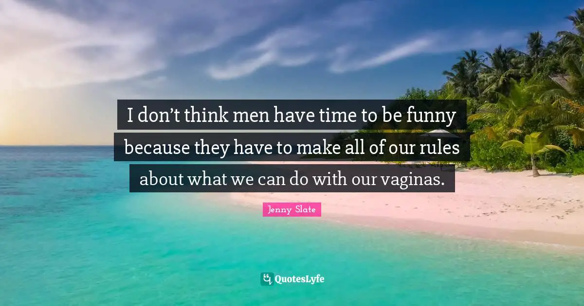 I don’t think men have time to be funny because they have to make all of our rules about what we can do with our vaginas.