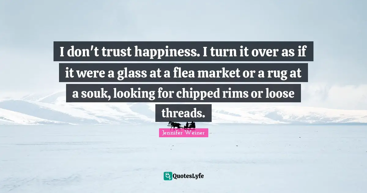 I don't trust happiness. I turn it over as if it were a glass at a flea market or a rug at a souk, looking for chipped rims or loose threads.