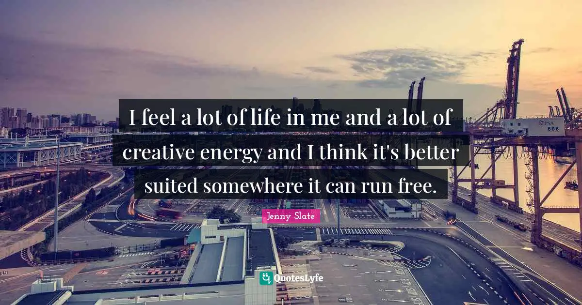 I feel a lot of life in me and a lot of creative energy and I think it's better suited somewhere it can run free.