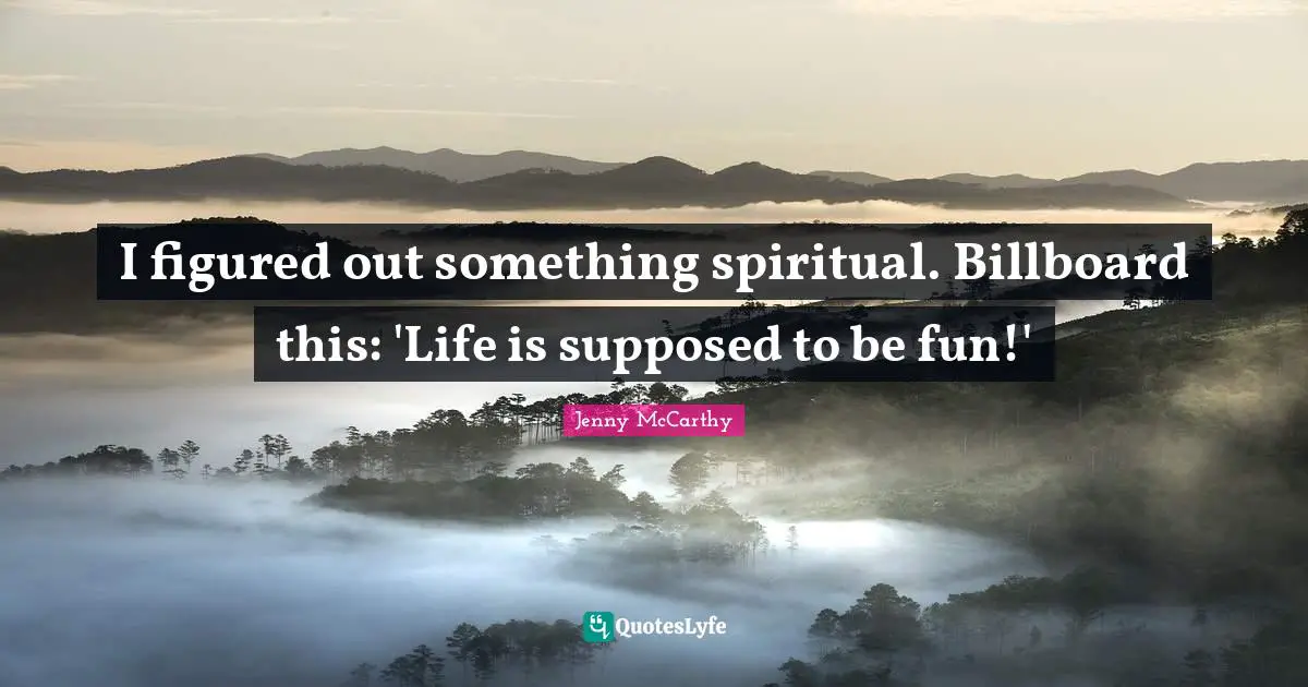 I figured out something spiritual. Billboard this: 'Life is supposed to be fun!'