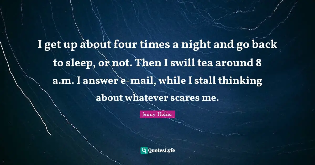 I get up about four times a night and go back to sleep, or not. Then I swill tea around 8 a.m. I answer e-mail, while I stall thinking about whatever scares me.
