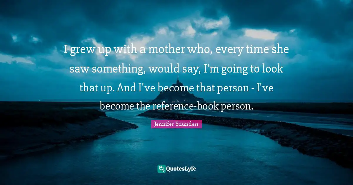 I grew up with a mother who, every time she saw something, would say, I'm going to look that up. And I've become that person - I've become the reference-book person.