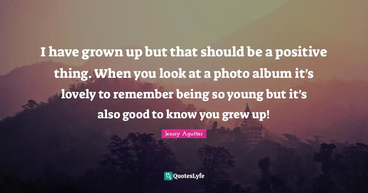 I have grown up but that should be a positive thing. When you look at a photo album it's lovely to remember being so young but it's also good to know you grew up!