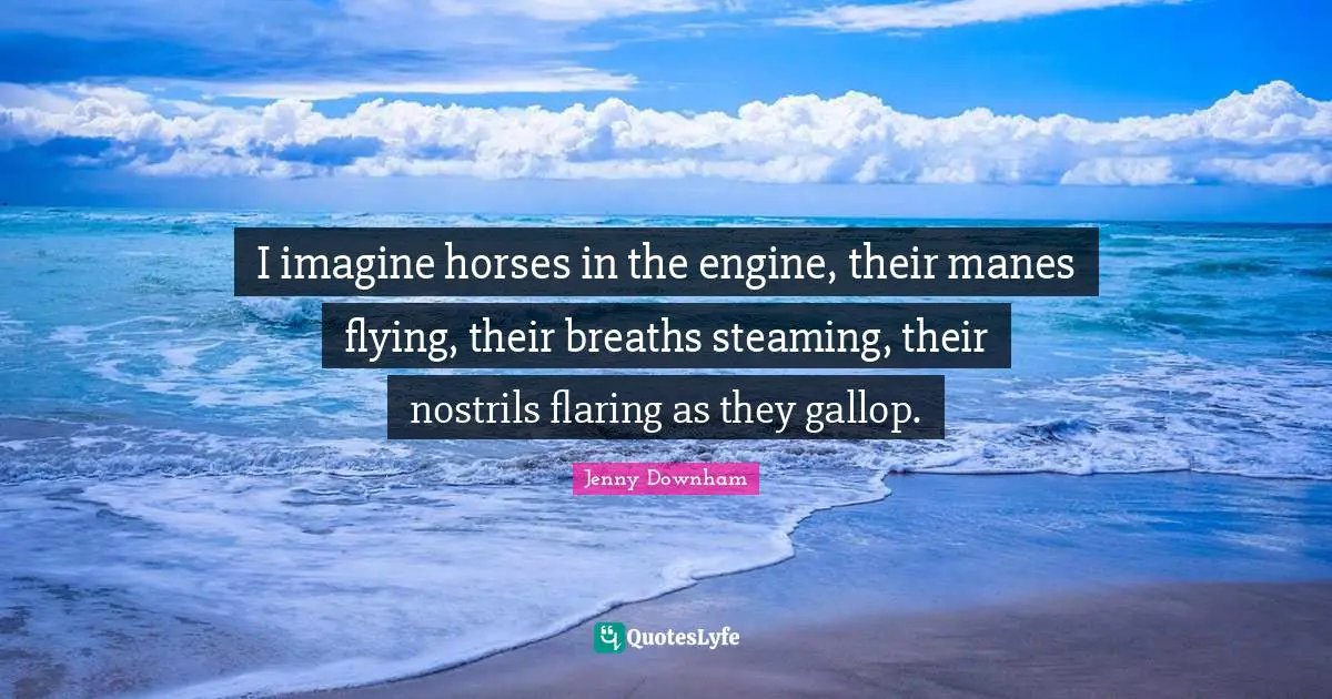 I imagine horses in the engine, their manes flying, their breaths steaming, their nostrils flaring as they gallop.