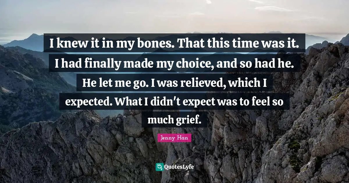 Jenny Han Quotes: "I knew it in my bones. That this time was it. I had finally made my choice, and so had he. He let me go. I was relieved, which I expected. What I didn't expect was to feel so much grief."
