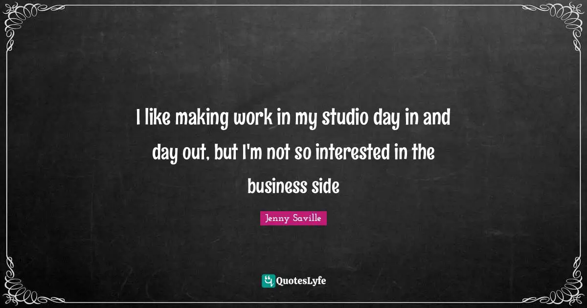 I like making work in my studio day in and day out, but I'm not so interested in the business side