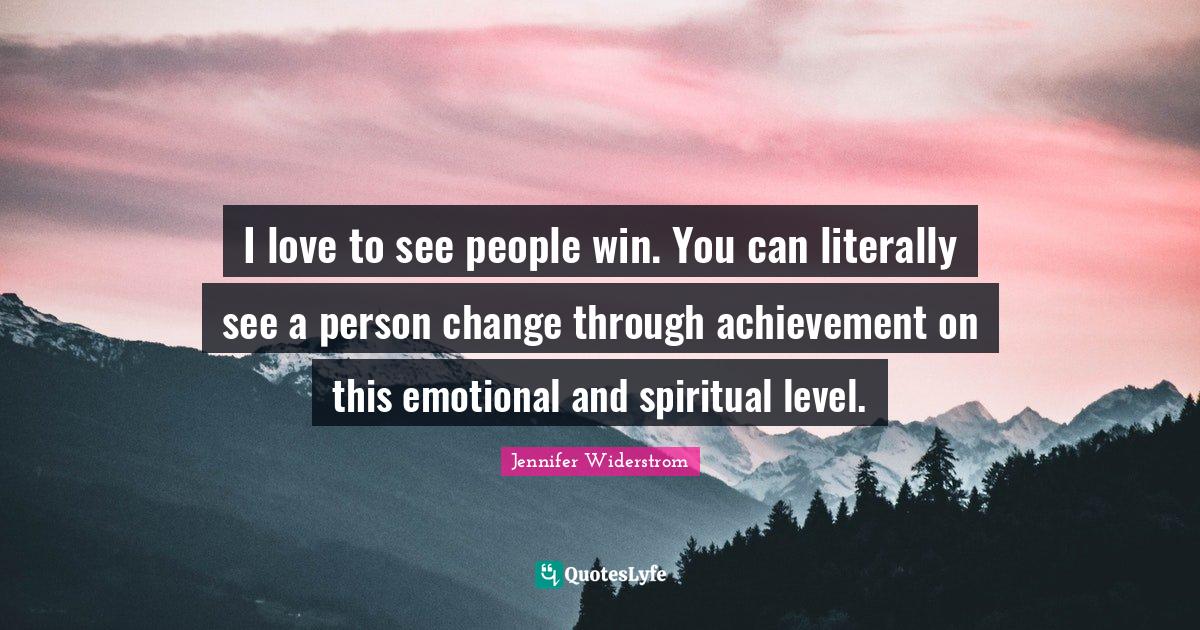 I love to see people win. You can literally see a person change through achievement on this emotional and spiritual level.