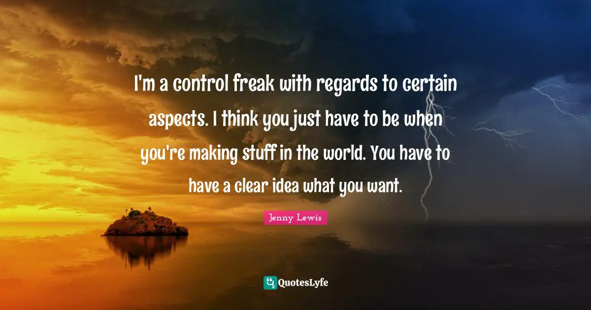I'm a control freak with regards to certain aspects. I think you just have to be when you're making stuff in the world. You have to have a clear idea what you want.