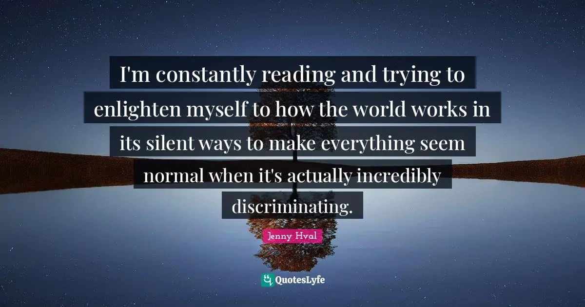 I'm constantly reading and trying to enlighten myself to how the world works in its silent ways to make everything seem normal when it's actually incredibly discriminating.