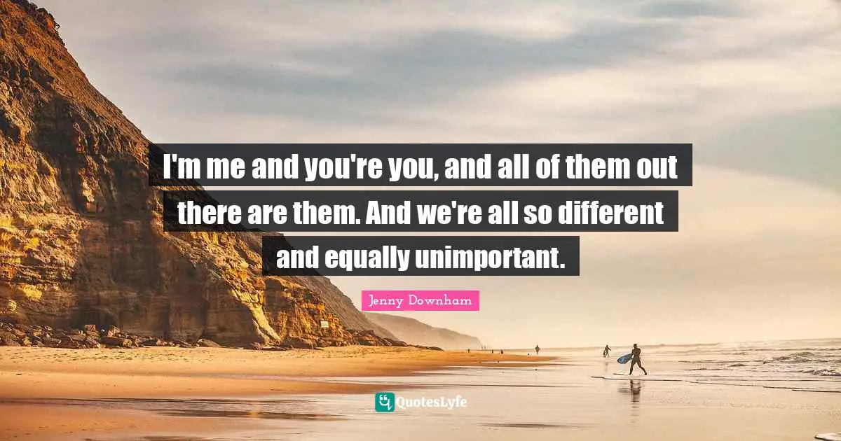I'm me and you're you, and all of them out there are them. And we're all so different and equally unimportant.