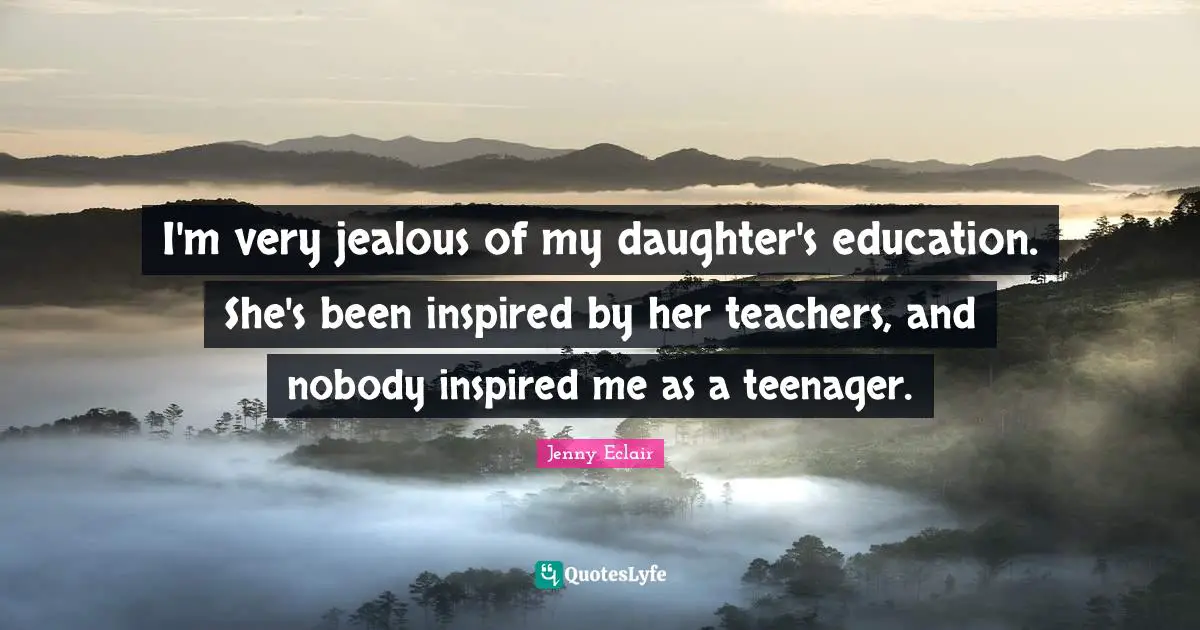 I'm very jealous of my daughter's education. She's been inspired by her teachers, and nobody inspired me as a teenager.