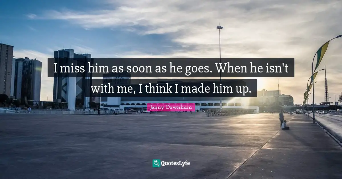 I miss him as soon as he goes. When he isn't with me, I think I made him up.