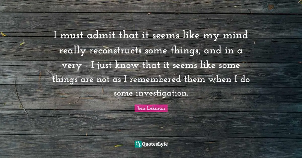 I must admit that it seems like my mind really reconstructs some things, and in a very - I just know that it seems like some things are not as I remembered them when I do some investigation.