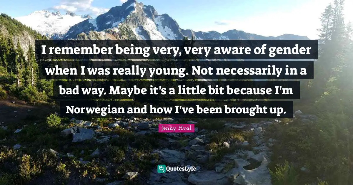 I remember being very, very aware of gender when I was really young. Not necessarily in a bad way. Maybe it's a little bit because I'm Norwegian and how I've been brought up.