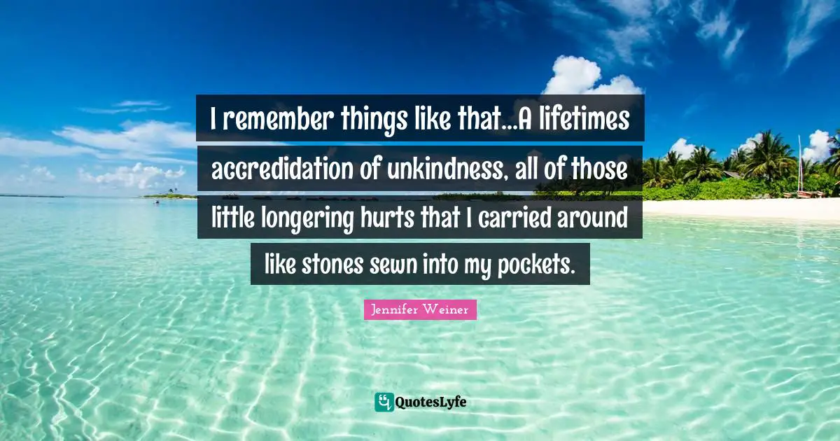 I remember things like that...A lifetimes accredidation of unkindness, all of those little longering hurts that I carried around like stones sewn into my pockets.