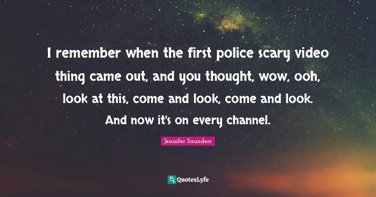 I remember when the first police scary video thing came out, and you thought, wow, ooh, look at this, come and look, come and look. And now it's on every channel.