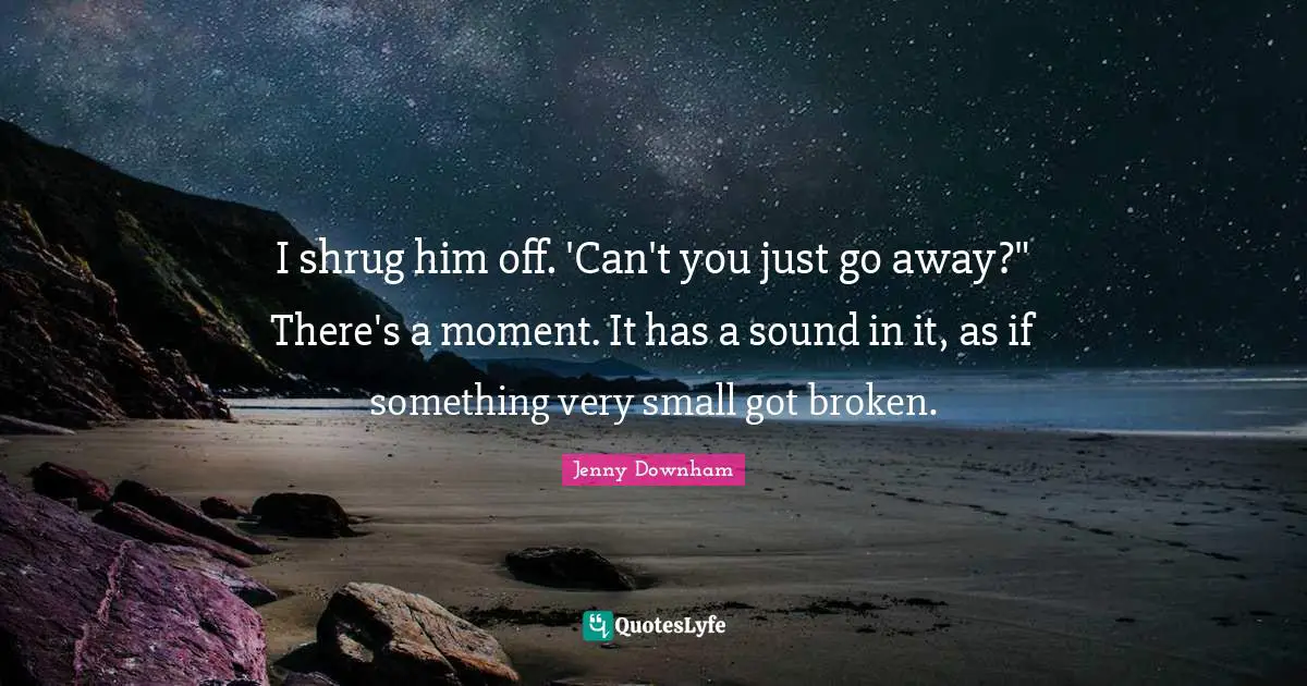 I shrug him off. 'Can't you just go away?" There's a moment. It has a sound in it, as if something very small got broken.
