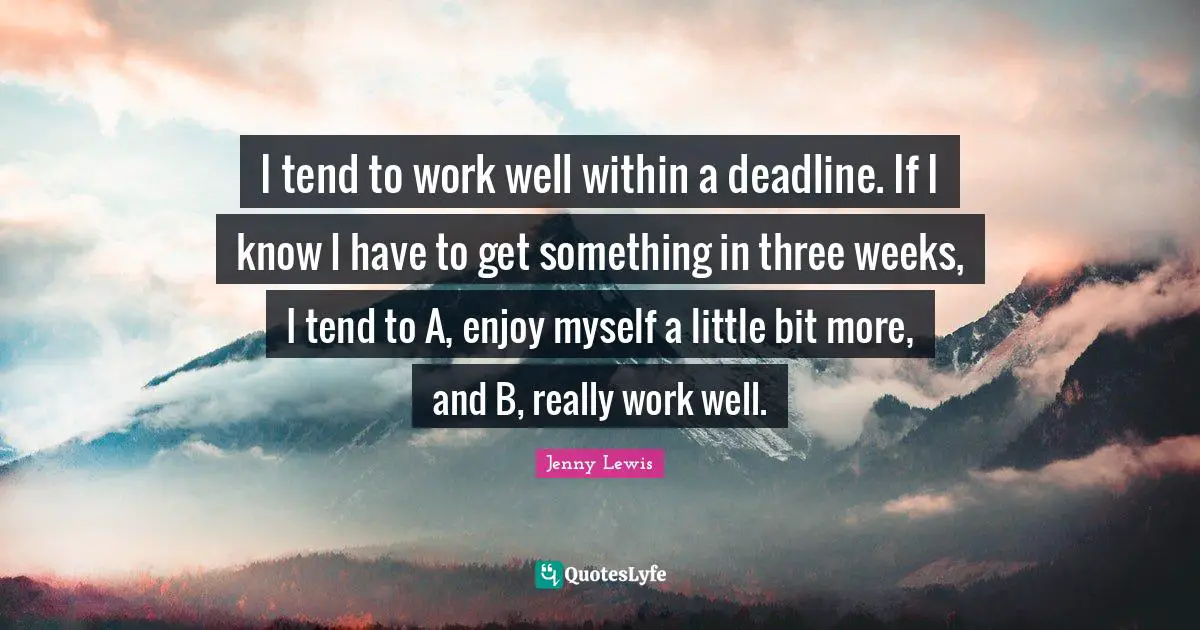 I tend to work well within a deadline. If I know I have to get something in three weeks, I tend to A, enjoy myself a little bit more, and B, really work well.