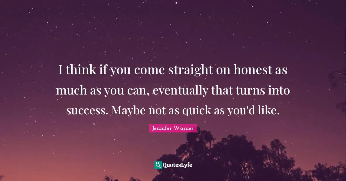 I think if you come straight on honest as much as you can, eventually that turns into success. Maybe not as quick as you'd like.