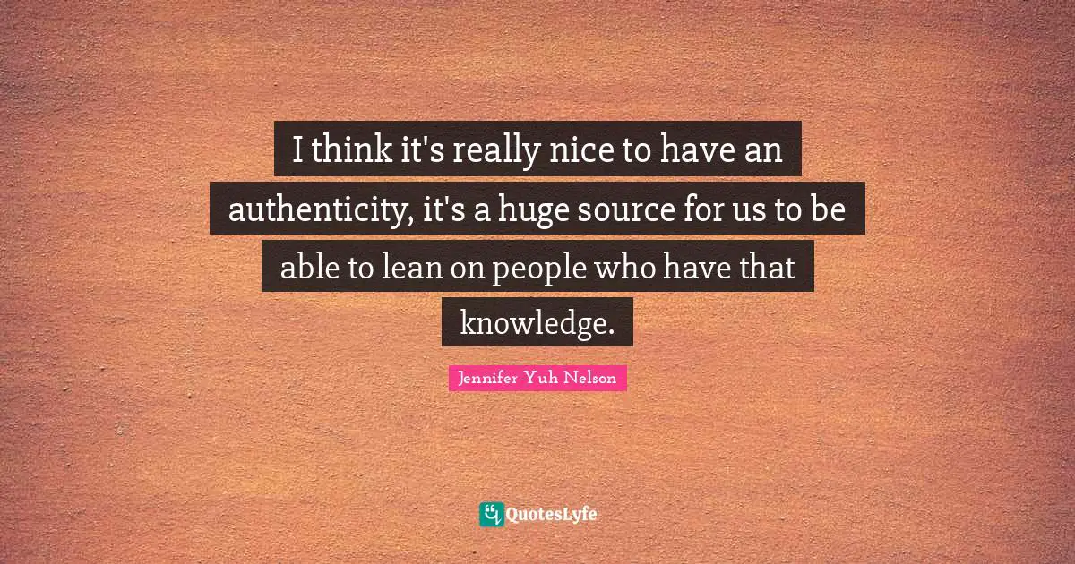 I think it's really nice to have an authenticity, it's a huge source for us to be able to lean on people who have that knowledge.