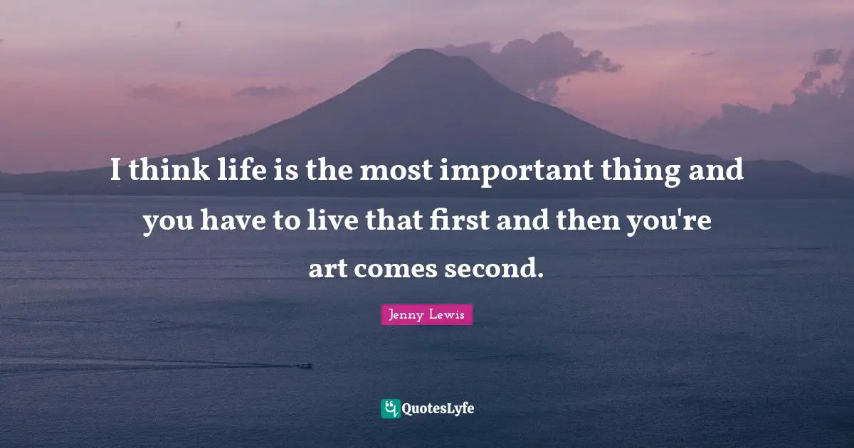 I think life is the most important thing and you have to live that first and then you're art comes second.