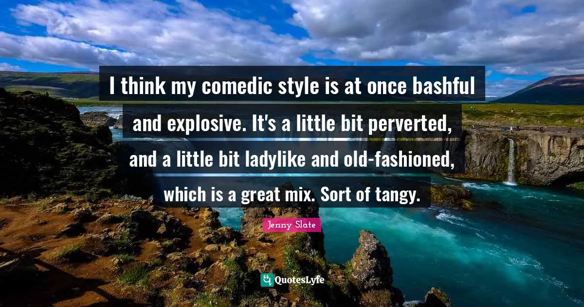 I think my comedic style is at once bashful and explosive. It's a little bit perverted, and a little bit ladylike and old-fashioned, which is a great mix. Sort of tangy.