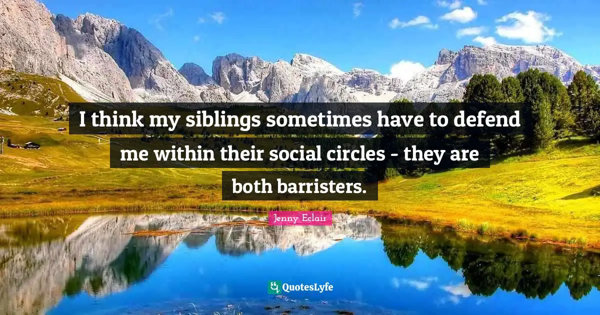 I think my siblings sometimes have to defend me within their social circles - they are both barristers.
