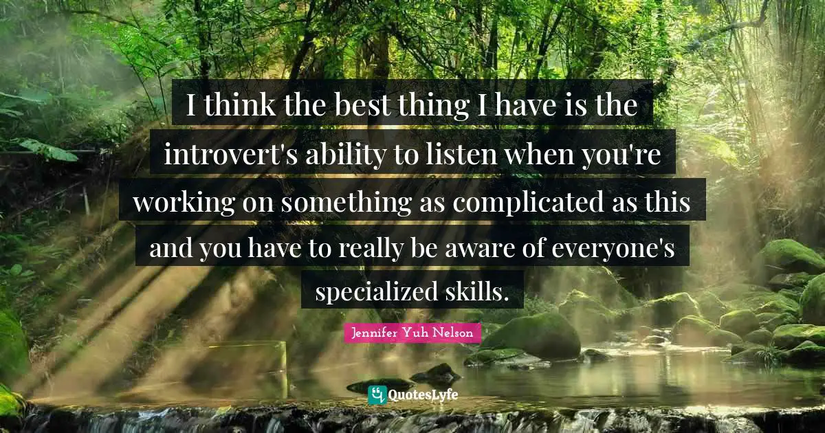 I think the best thing I have is the introvert's ability to listen when you're working on something as complicated as this and you have to really be aware of everyone's specialized skills.