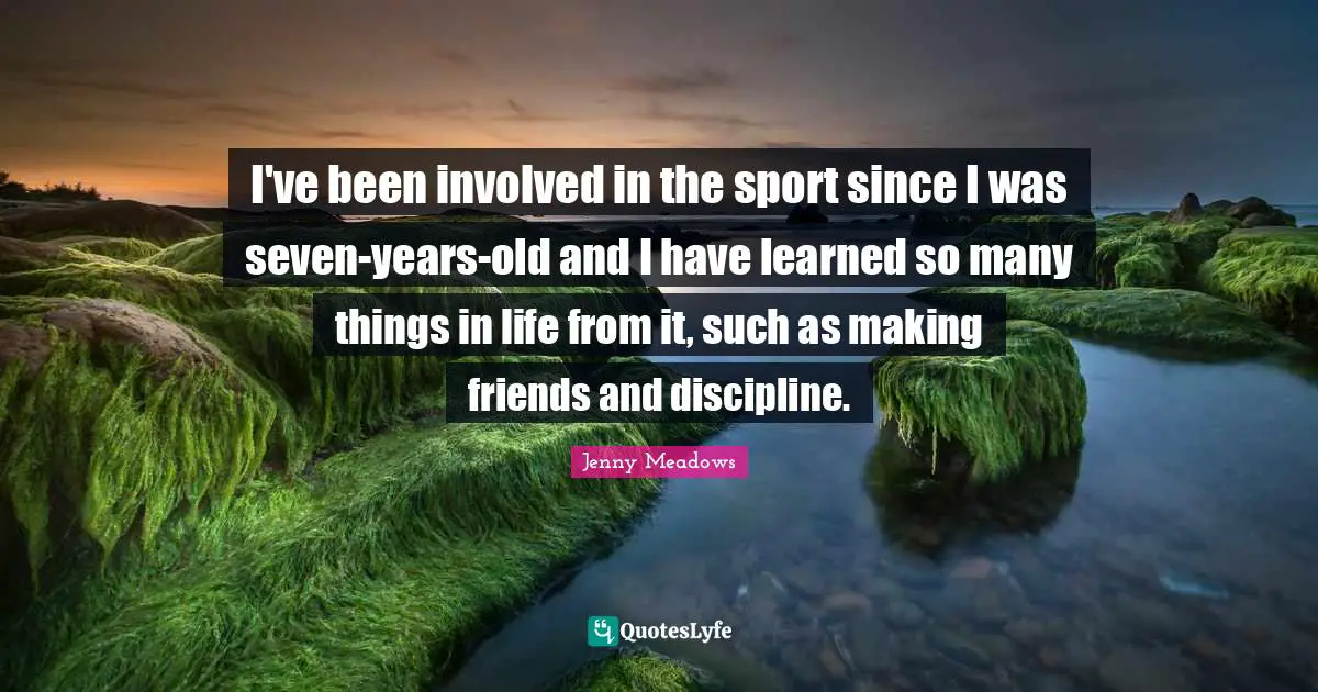 Jenny Meadows Quotes: "I've been involved in the sport since I was seven-years-old and I have learned so many things in life from it, such as making friends and discipline."