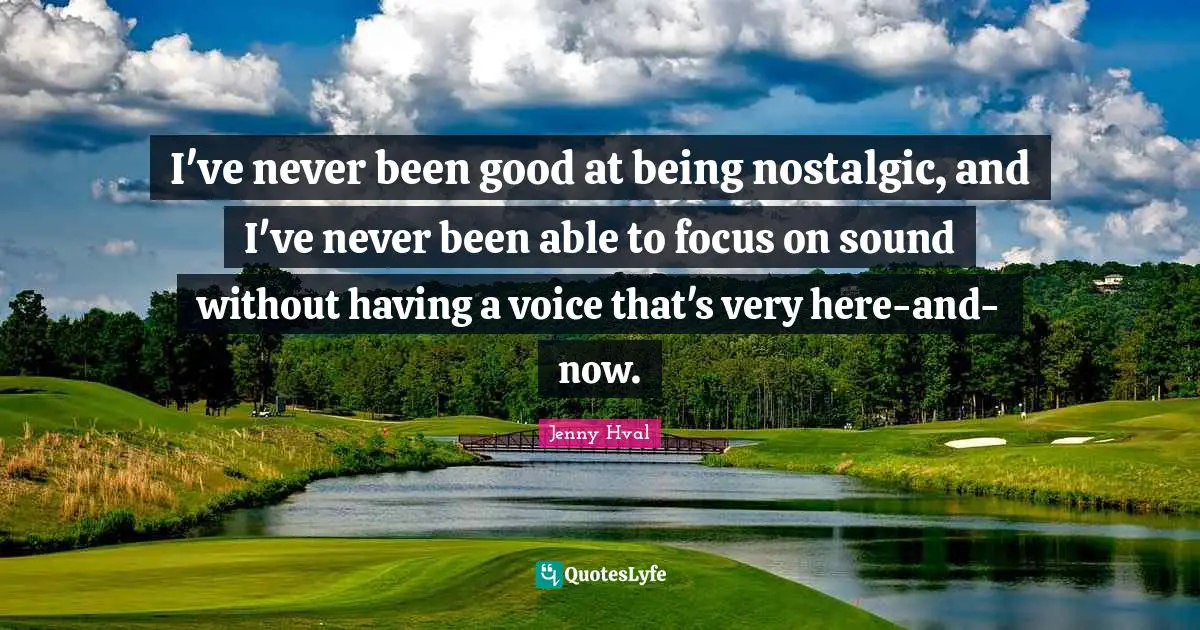 I've never been good at being nostalgic, and I've never been able to focus on sound without having a voice that's very here-and-now.