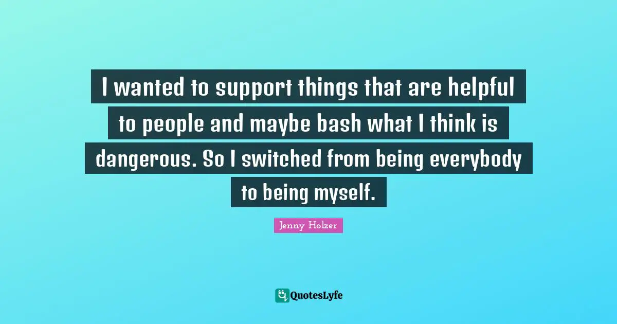 I wanted to support things that are helpful to people and maybe bash what I think is dangerous. So I switched from being everybody to being myself.