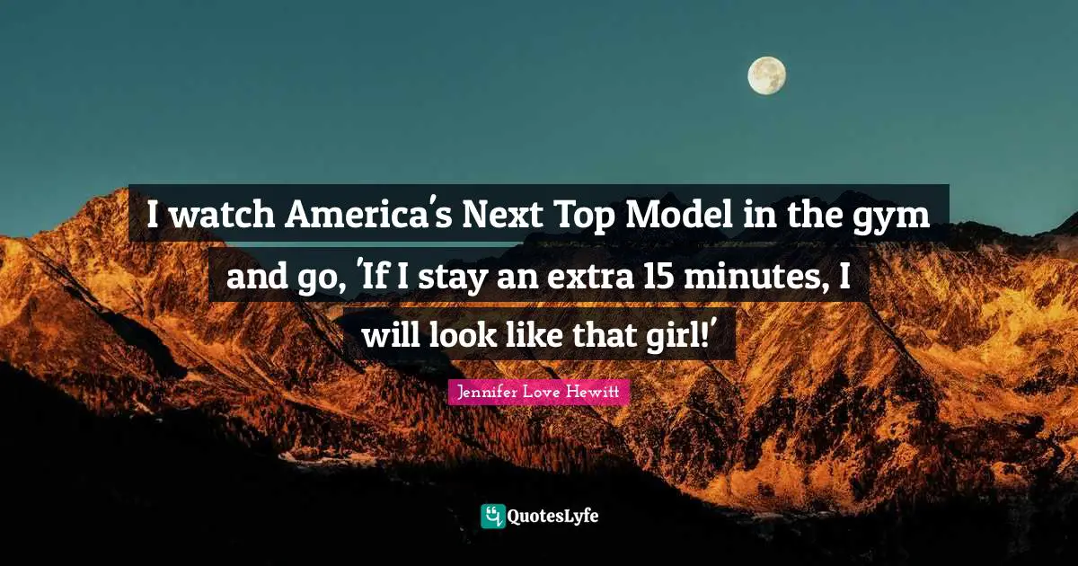 I watch America's Next Top Model in the gym and go, 'If I stay an extra 15 minutes, I will look like that girl!'