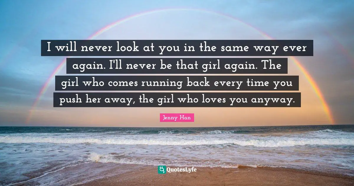 Jenny Han Quotes: "I will never look at you in the same way ever again. I'll never be that girl again. The girl who comes running back every time you push her away, the girl who loves you anyway."