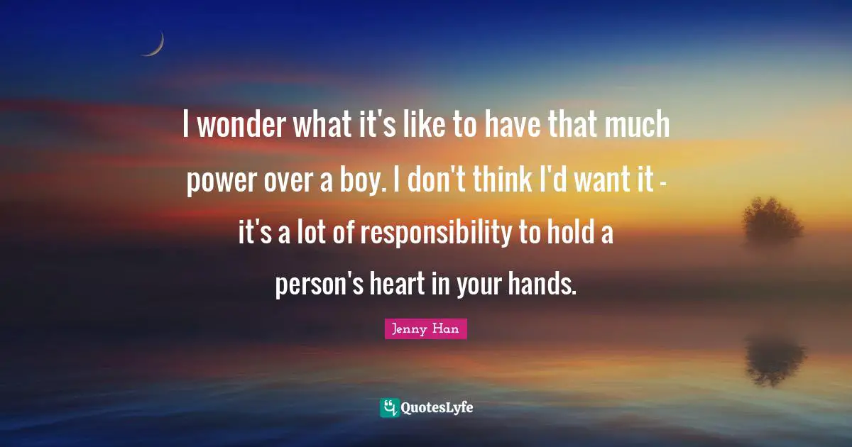 Jenny Han Quotes: "I wonder what it's like to have that much power over a boy. I don't think I'd want it - it's a lot of responsibility to hold a person's heart in your hands."