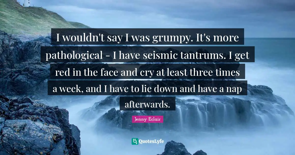 I wouldn't say I was grumpy. It's more pathological - I have seismic tantrums. I get red in the face and cry at least three times a week, and I have to lie down and have a nap afterwards.