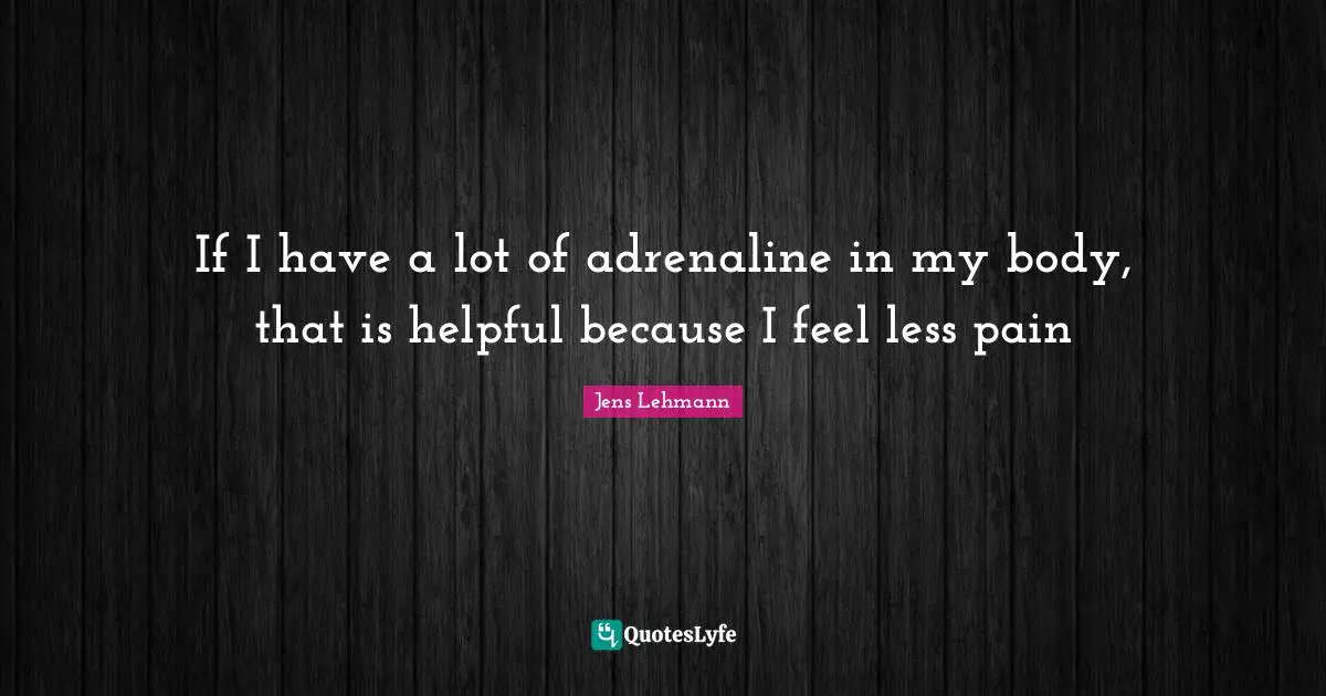 If I have a lot of adrenaline in my body, that is helpful because I feel less pain