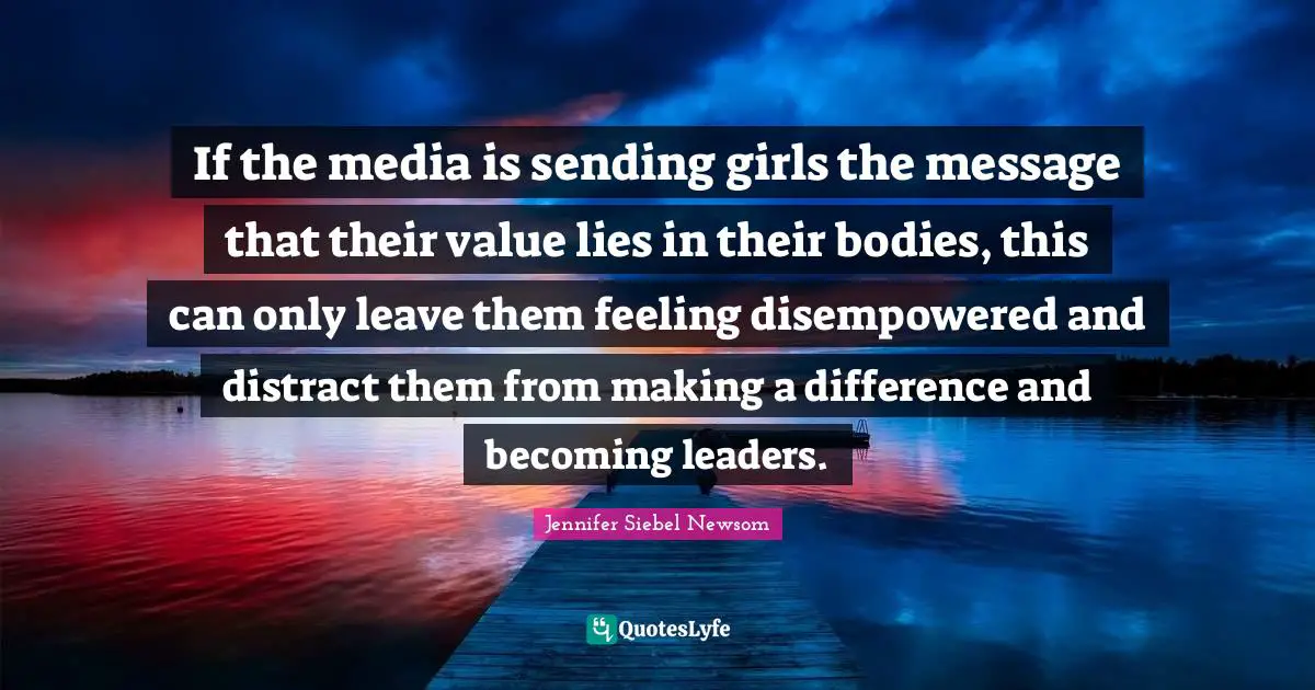 If the media is sending girls the message that their value lies in their bodies, this can only leave them feeling disempowered and distract them from making a difference and becoming leaders.