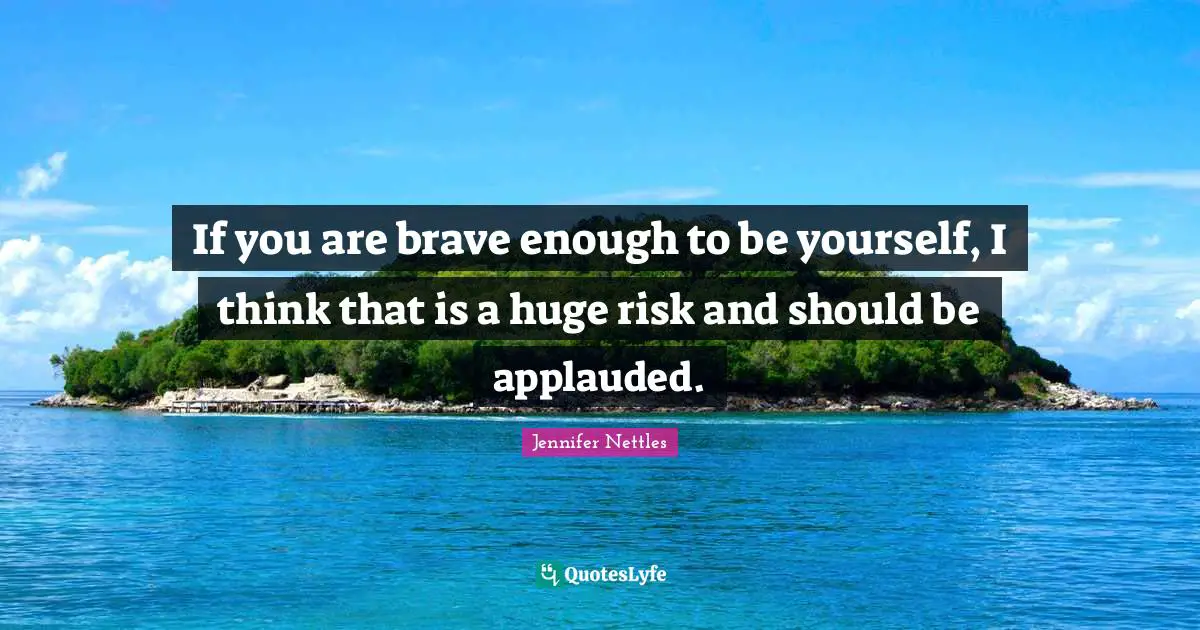 If you are brave enough to be yourself, I think that is a huge risk and should be applauded.