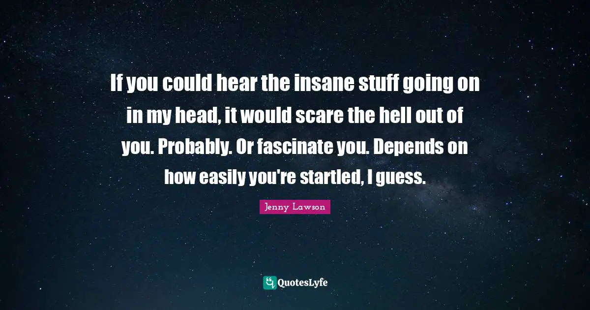 If you could hear the insane stuff going on in my head, it would scare the hell out of you. Probably. Or fascinate you. Depends on how easily you're startled, I guess.