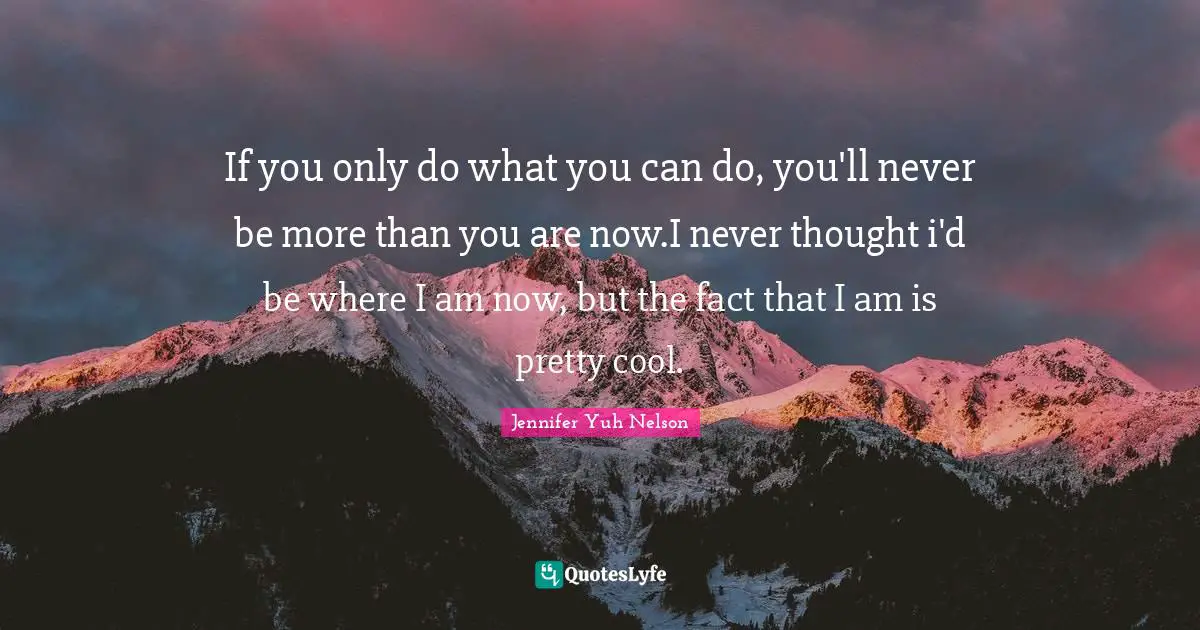 If you only do what you can do, you'll never be more than you are now.I never thought i'd be where I am now, but the fact that I am is pretty cool.