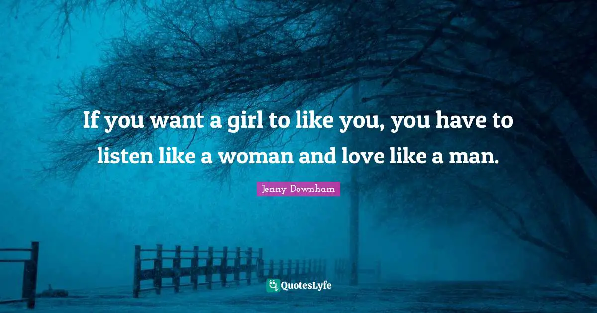If you want a girl to like you, you have to listen like a woman and love like a man.
