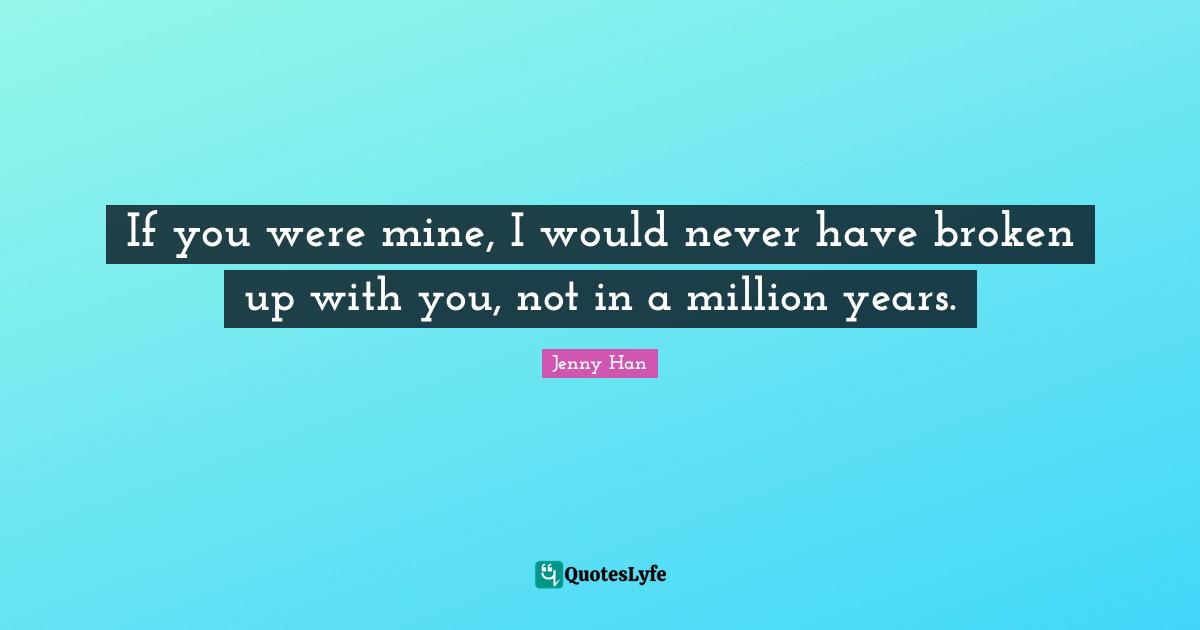 Jenny Han Quotes: "If you were mine, I would never have broken up with you, not in a million years."