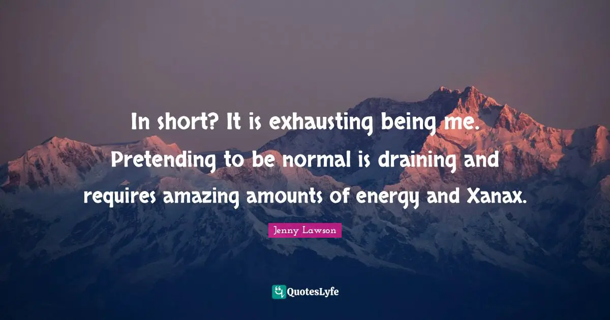 In short? It is exhausting being me. Pretending to be normal is draining and requires amazing amounts of energy and Xanax.