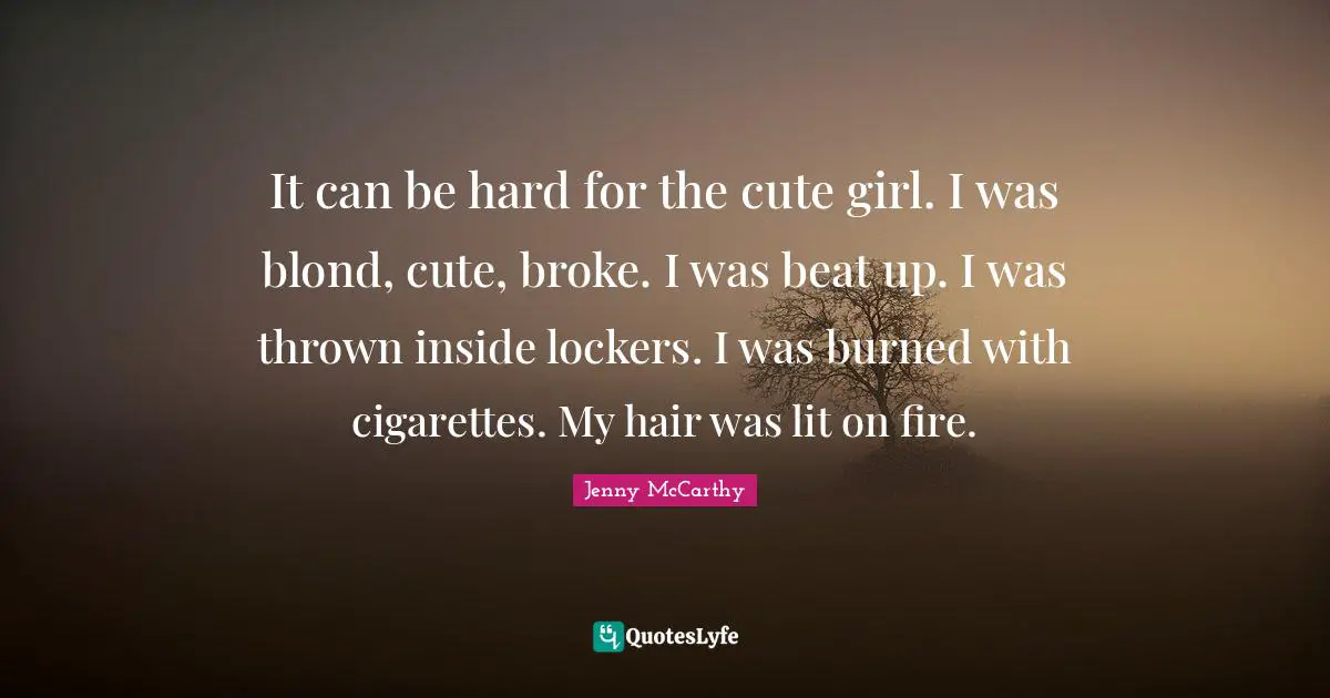 It can be hard for the cute girl. I was blond, cute, broke. I was beat up. I was thrown inside lockers. I was burned with cigarettes. My hair was lit on fire.