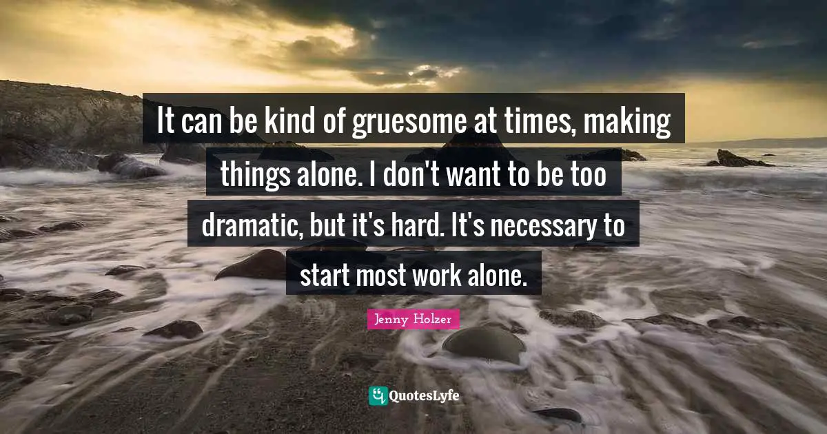 It can be kind of gruesome at times, making things alone. I don't want to be too dramatic, but it's hard. It's necessary to start most work alone.