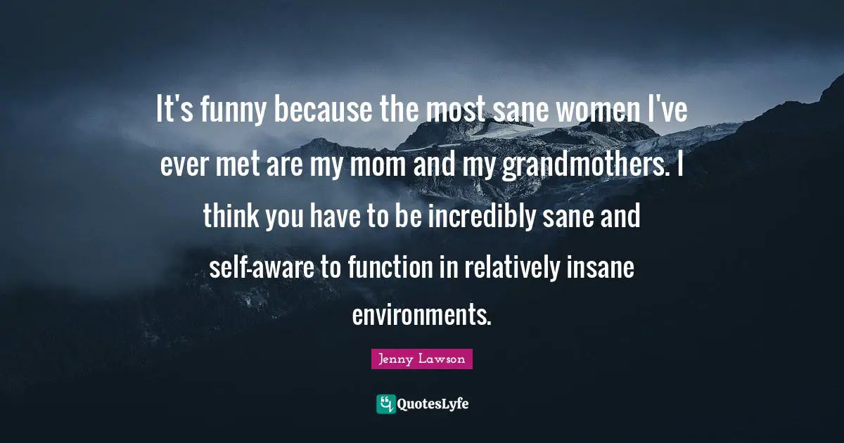It's funny because the most sane women I've ever met are my mom and my grandmothers. I think you have to be incredibly sane and self-aware to function in relatively insane environments.