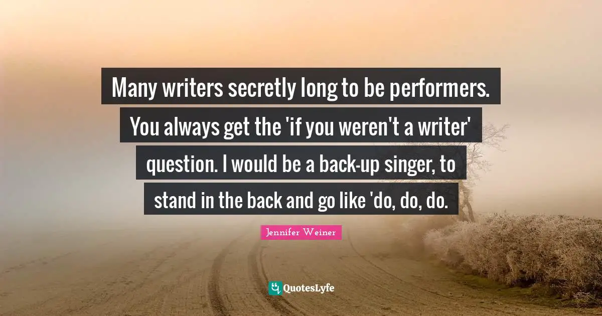 Many writers secretly long to be performers. You always get the 'if you weren't a writer' question. I would be a back-up singer, to stand in the back and go like 'do, do, do.
